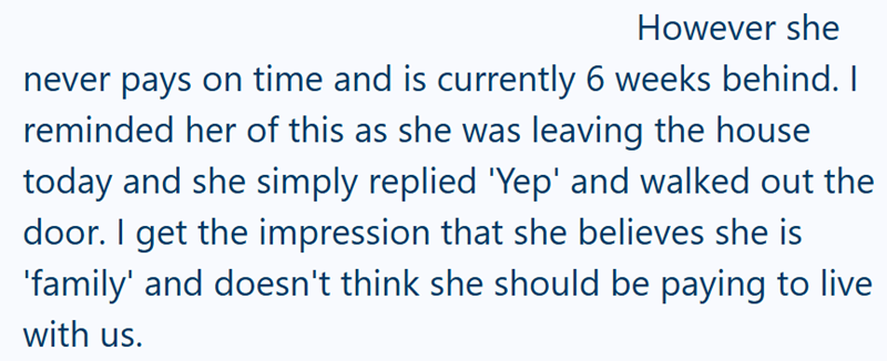 However she never pays on time and is currently 6 weeks behind. I reminded her of this as she was leaving the house today and she simply replied 'Yep' and walked out the door. I get the impression that she believes she is 'family' and doesn't think she should be paying to live with us.