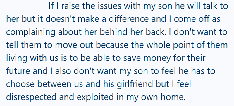 If I raise the issues with my son he will talk to her but it doesn't make a difference and I come off as complaining about her behind her back. I don't want to tell them to move out because the whole point of them living with us is to be able to save money for their future and I also don't want my son to feel he has to choose between us and his girlfriend but I feel disrespected and exploited in my own home.