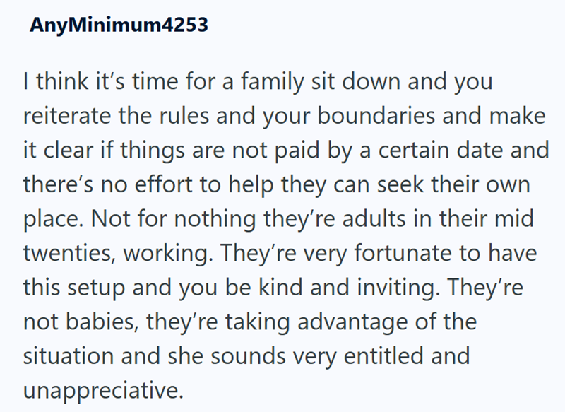 AnyMinimum4253 I think it's time for a family sit down and you reiterate the rules and your boundaries and make it clear if things are not paid by a certain date and there's no effort to help they can seek their own place. Not for nothing they're adults in their mid twenties, working. They're very fortunate to have this setup and you be kind and inviting. They're not babies, they're taking advantage of the situation and she sounds very entitled and unappreciative.