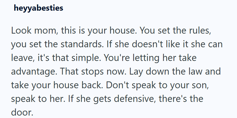 heyyabesties Look mom, this is your house. You set the rules, you set the standards. If she doesn't like it she can leave, it's that simple. You're letting her take advantage. That stops now. Lay down the law and take your house back. Don't speak to your son, speak to her. If she gets defensive, there's the door.