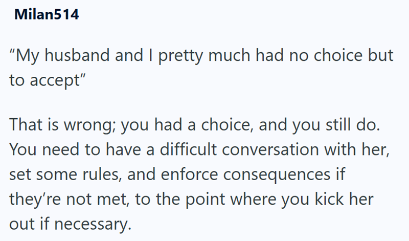 Milan514 "My husband and I pretty much had no choice but to accept" That is wrong; you had a choice, and you still do. You need to have a difficult conversation with her, set some rules, and enforce consequences if they're not met, to the point where you kick her out if necessary.
