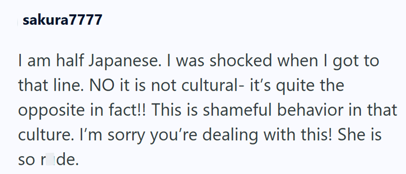 sakura7777 I am half Japanese. I was shocked when I got to that line. NO it is not cultural- it's quite the opposite in fact!! This is shameful behavior in that culture. I'm sorry you're dealing with this! She is so ride.