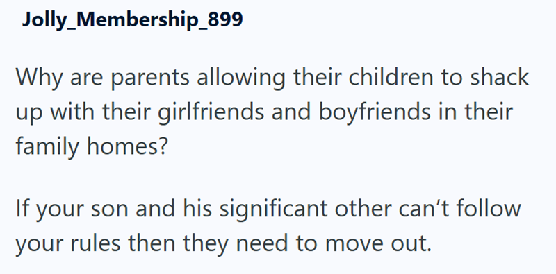 Jolly_Membership_899 Why are parents allowing their children to shack up with their girlfriends and boyfriends in their family homes? If your son and his significant other can't follow your rules then they need to move out.