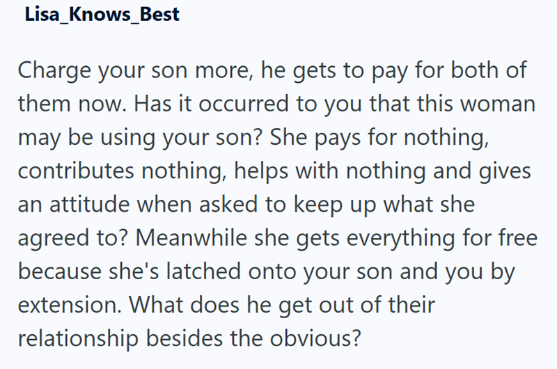 Lisa_Knows Best Charge your son more, he gets to pay for both of them now. Has it occurred to you that this woman may be using your son? She pays for nothing, contributes nothing, helps with nothing and gives an attitude when asked to keep up what she agreed to? Meanwhile she gets everything for free because she's latched onto your son and you by extension. What does he get out of their relationship besides the obvious?