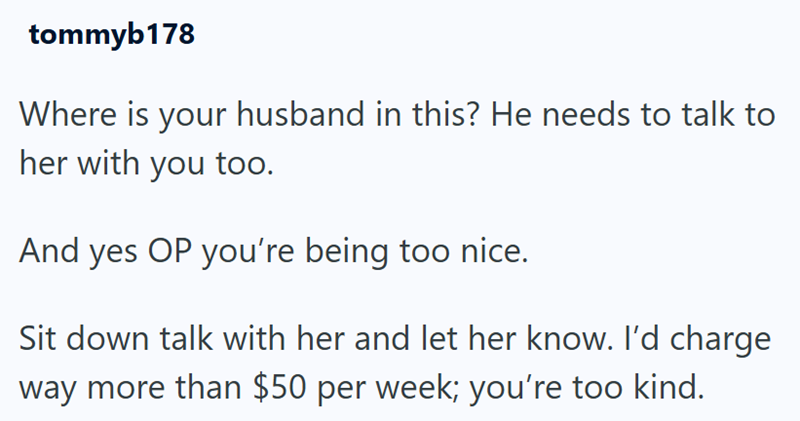 tommyb178 Where is your husband in this? He needs to talk to her with you too. And yes OP you're being too nice. Sit down talk with her and let her know. I'd charge way more than $50 per week; you're too kind.