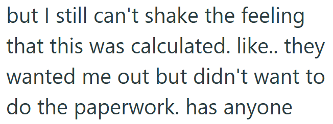 but I still can't shake the feeling that this was calculated. like.. they wanted me out but didn't want to do the paperwork. has anyone