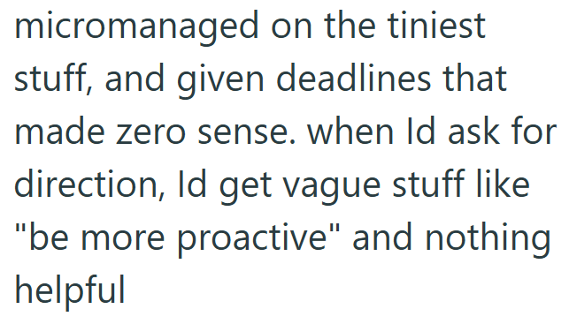 micromanaged on the tiniest stuff, and given deadlines that made zero sense. when Id ask for direction, Id get vague stuff like "be more proactive" and nothing helpful