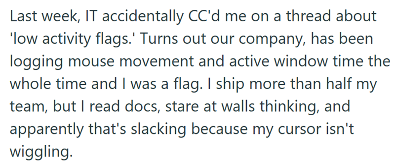 Last week, IT accidentally CC'd me on a thread about 'low activity flags.' Turns out our company, has been logging mouse movement and active window time the whole time and I was a flag. I ship more than half my team, but I read docs, stare at walls thinking, and apparently that's slacking because my cursor isn't wiggling.