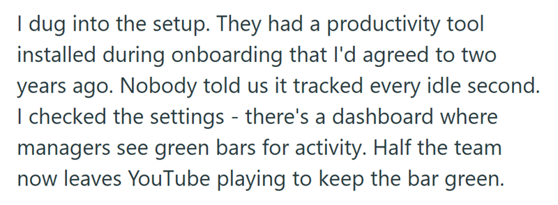 I dug into the setup. They had a productivity tool installed during onboarding that I'd agreed to two years ago. Nobody told us it tracked every idle second. I checked the settings - there's a dashboard where managers see green bars for activity. Half the team now leaves YouTube playing to keep the bar green.