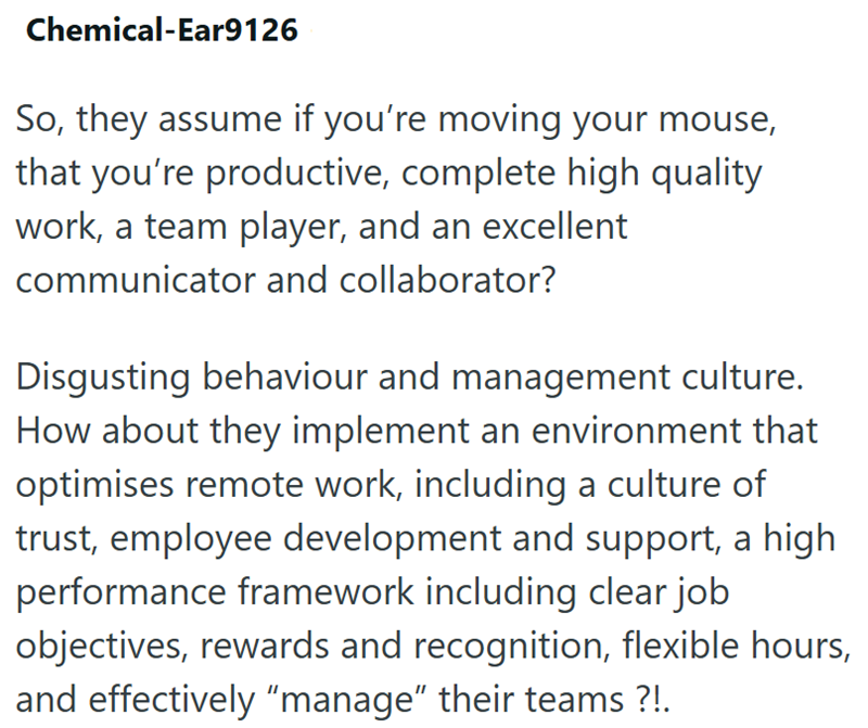Chemical-Ear9126 So, they assume if you're moving your mouse, that you're productive, complete high quality work, a team player, and an excellent communicator and collaborator? Disgusting behaviour and management culture. How about they implement an environment that optimises remote work, including a culture of trust, employee development and support, a high performance framework including clear job objectives, rewards and recognition, flexible hours, and effectively “manage” their teams ?!.