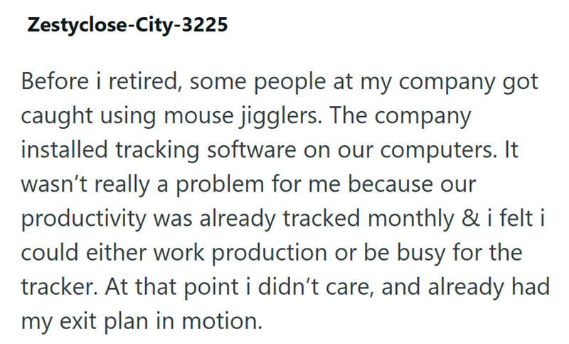 Zestyclose-City-3225 Before i retired, some people at my company got caught using mouse jigglers. The company installed tracking software on our computers. It wasn't really a problem for me because our productivity was already tracked monthly & i felt i could either work production or be busy for the tracker. At that point i didn't care, and already had my exit plan in motion.