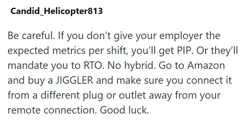Candid Helicopter813 Be careful. If you don't give your employer the expected metrics per shift, you'll get PIP. Or they'll mandate you to RTO. No hybrid. Go to Amazon and buy a JIGGLER and make sure you connect it from a different plug or outlet away from your remote connection. Good luck.