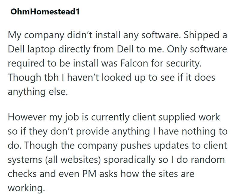 OhmHomestead1 My company didn't install any software. Shipped a Dell laptop directly from Dell to me. Only software required to be install was Falcon for security. Though tbh I haven't looked up to see if it does anything else. However my job is currently client supplied work so if they don't provide anything I have nothing to do. Though the company pushes updates to client systems (all websites) sporadically so I do random checks and even PM asks how the sites are working.