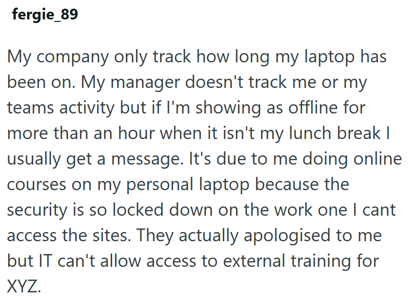 fergie_89 My company only track how long my laptop has been on. My manager doesn't track me or my teams activity but if I'm showing as offline for more than an hour when it isn't my lunch break I usually get a message. It's due to me doing online courses on my personal laptop because the security is so locked down on the work one I cant access the sites. They actually apologised to me but IT can't allow access to external training for XYZ.