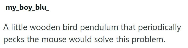 my_boy_blu A little wooden bird pendulum that periodically pecks the mouse would solve this problem.