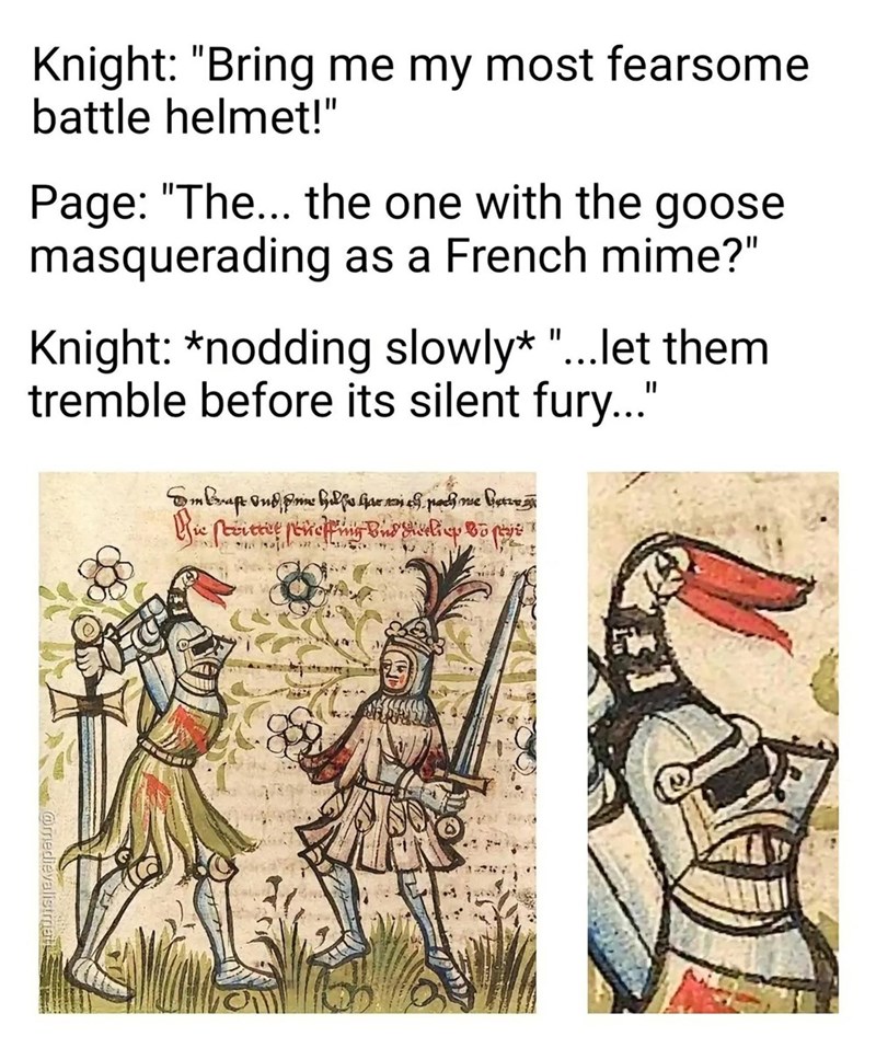 Knight: "Bring me my most fearsome battle helmet!" Page: "The... the one with the goose masquerading as a French mime?" Knight: *nodding slowly* "... let them tremble before its silent fury..." 0 1 kraft and pin Helse Hur man es pach me Getze Zie stritter ſeneffing and diveling to pre