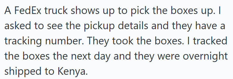 A FedEx truck shows up to pick the boxes up. I asked to see the pickup details and they have a tracking number. They took the boxes. I tracked the boxes the next day and they were overnight shipped to Kenya.