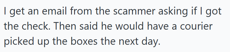 I get an email from the scammer asking if I got the check. Then said he would have a courier picked up the boxes the next day.