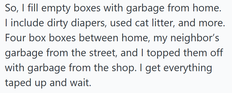 So, I fill empty boxes with garbage from home. I include dirty diapers, used cat litter, and more. Four box boxes between home, my neighbor's garbage from the street, and I topped them off with garbage from the shop. I get everything taped up and wait.