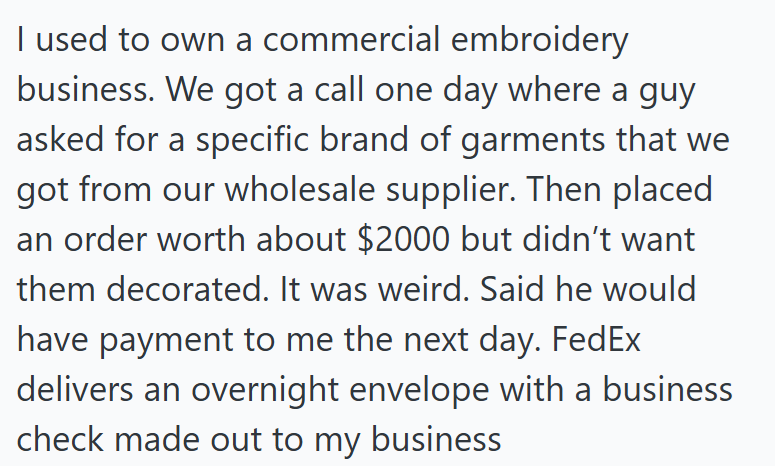I used to own a commercial embroidery business. We got a call one day where a guy asked for a specific brand of garments that we got from our wholesale supplier. Then placed an order worth about $2000 but didn't want them decorated. It was weird. Said he would have payment to me the next day. FedEx delivers an overnight envelope with a business check made out to my business