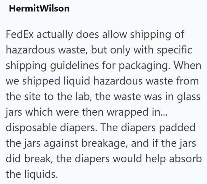 HermitWilson FedEx actually does allow shipping of hazardous waste, but only with specific shipping guidelines for packaging. When we shipped liquid hazardous waste from the site to the lab, the waste was in glass jars which were then wrapped in... disposable diapers. The diapers padded the jars against breakage, and if the jars did break, the diapers would help absorb the liquids.