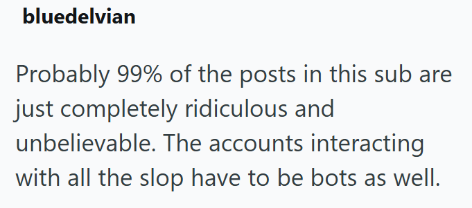 bluedelvian Probably 99% of the posts in this sub are just completely ridiculous and unbelievable. The accounts interacting with all the slop have to be bots as well.