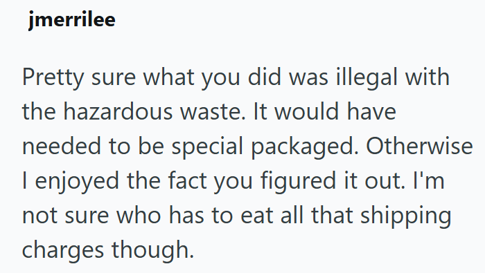 jmerrilee Pretty sure what you did was illegal with the hazardous waste. It would have needed to be special packaged. Otherwise I enjoyed the fact you figured it out. I'm not sure who has to eat all that shipping charges though.