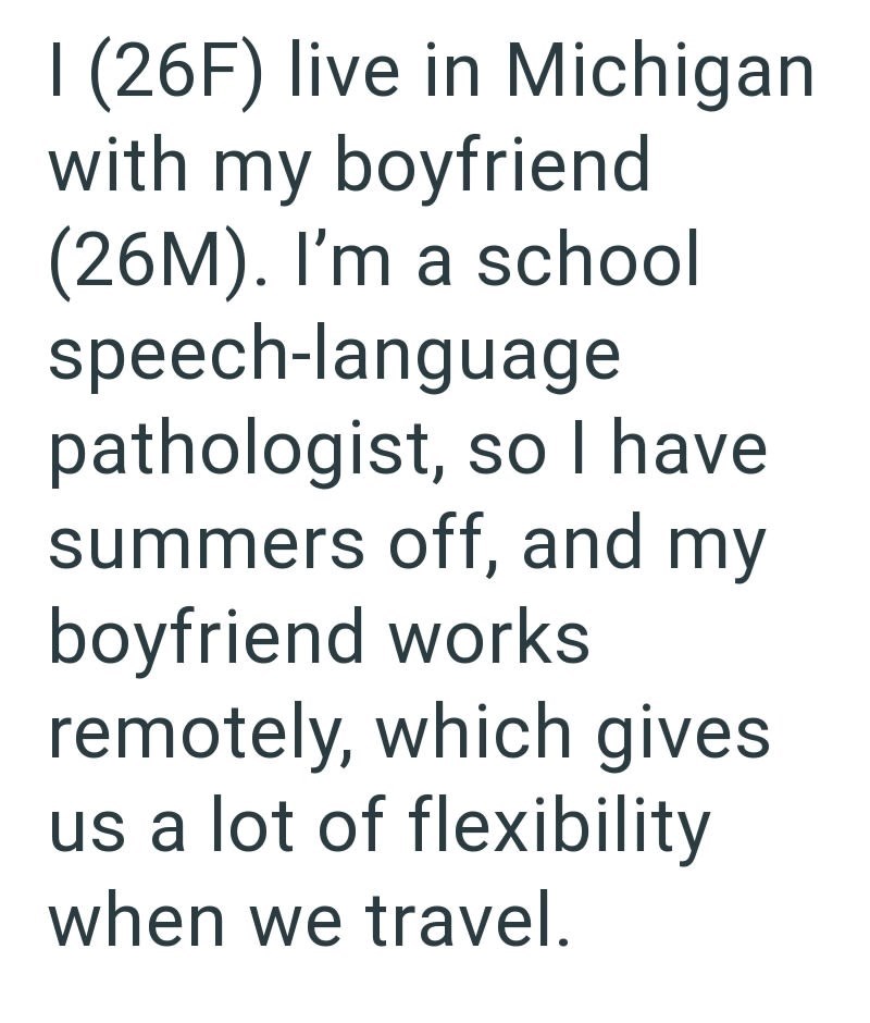 I (26F) live in Michigan with my boyfriend (26M). I'm a school speech-language pathologist, so I have summers off, and my boyfriend works remotely, which gives us a lot of flexibility when we travel.