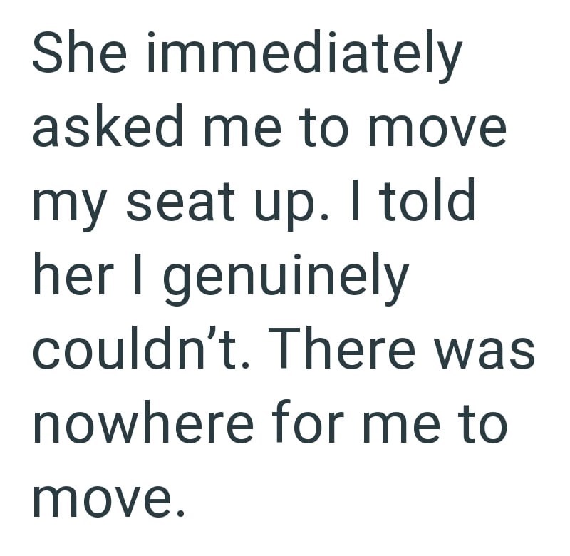 She immediately asked me to move my seat up. I told her I genuinely couldn't. There was nowhere for me to move.