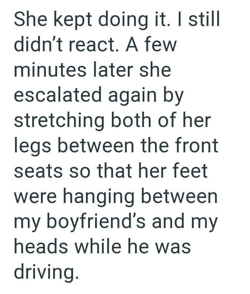 She kept doing it. I still didn't react. A few minutes later she escalated again by stretching both of her legs between the front seats so that her feet were hanging between my boyfriend's and my heads while he was driving.