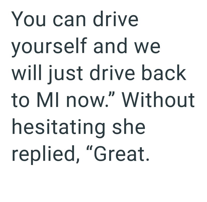 You can drive yourself and we will just drive back to MI now." Without hesitating she replied, "Great.