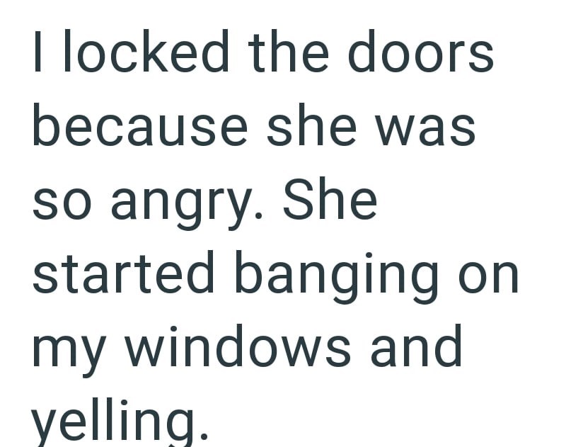 I locked the doors because she was so angry. She started banging on my windows and yelling.