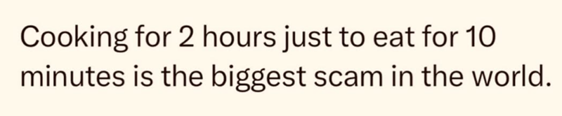 Cooking for 2 hours just to eat for 10 minutes is the biggest scam in the world.