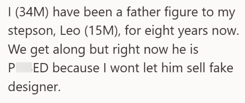I (34M) have been a father figure to my stepson, Leo (15M), for eight years now. We get along but right now he is P ED because I wont let him sell fake designer.