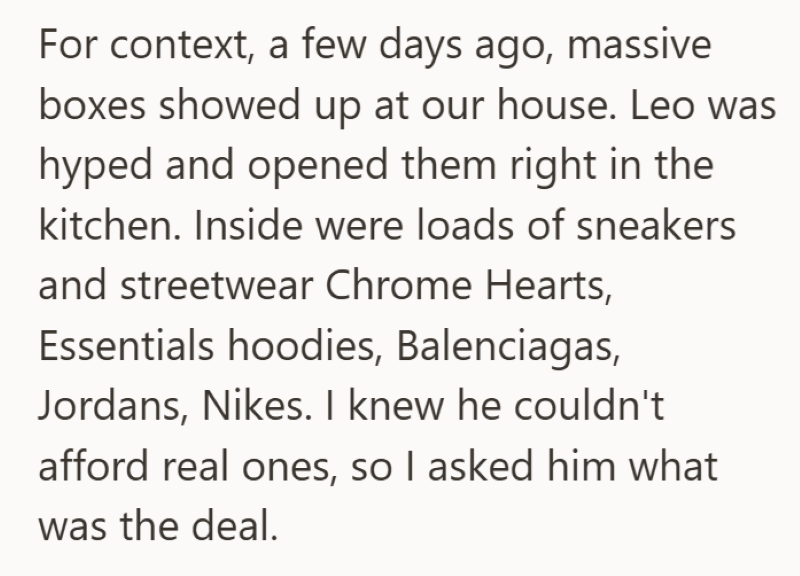 For context, a few days ago, massive boxes showed up at our house. Leo was hyped and opened them right in the kitchen. Inside were loads of sneakers and streetwear Chrome Hearts, Essentials hoodies, Balenciagas, Jordans, Nikes. I knew he couldn't afford real ones, so I asked him what was the deal.