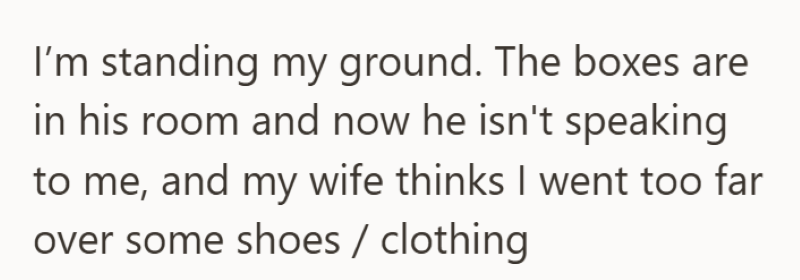 I'm standing my ground. The boxes are in his room and now he isn't speaking to me, and my wife thinks I went too far over some shoes / clothing