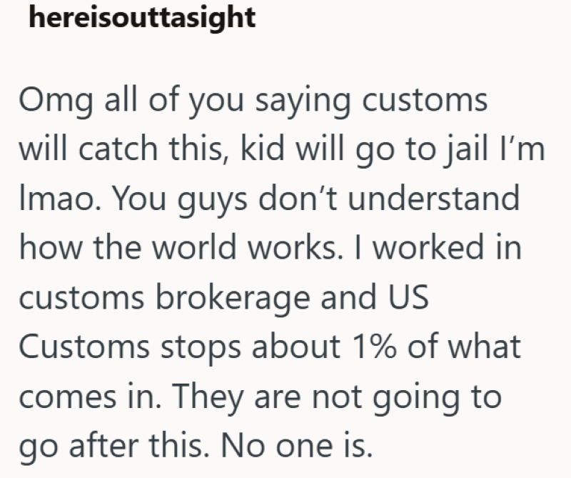 hereisouttasight Omg all of you saying customs will catch this, kid will go to jail I'm Imao. You guys don't understand how the world works. I worked in customs brokerage and US Customs stops about 1% of what comes in. They are not going to go after this. No one is.