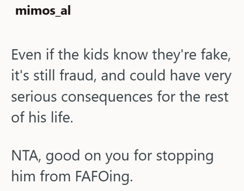 mimos_al Even if the kids know they're fake, it's still fraud, and could have very serious consequences for the rest of his life. NTA, good on you for stopping him from FAFOing.