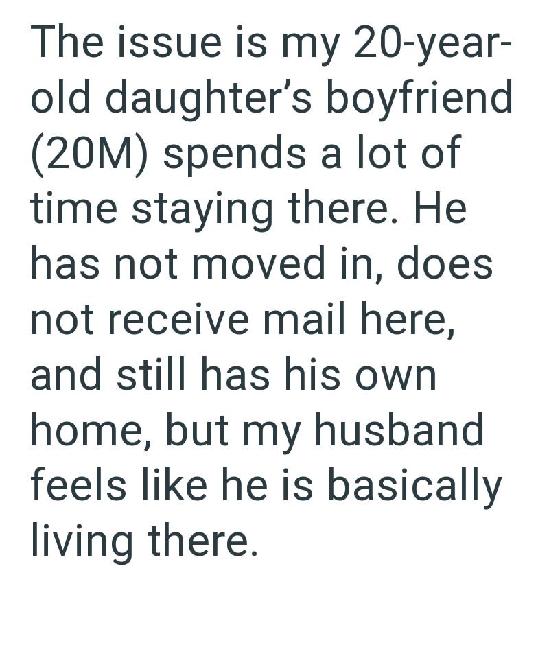 The issue is my 20-year- old daughter's boyfriend (20M) spends a lot of time staying there. He has not moved in, does not receive mail here, and still has his own home, but my husband feels like he is basically living there.