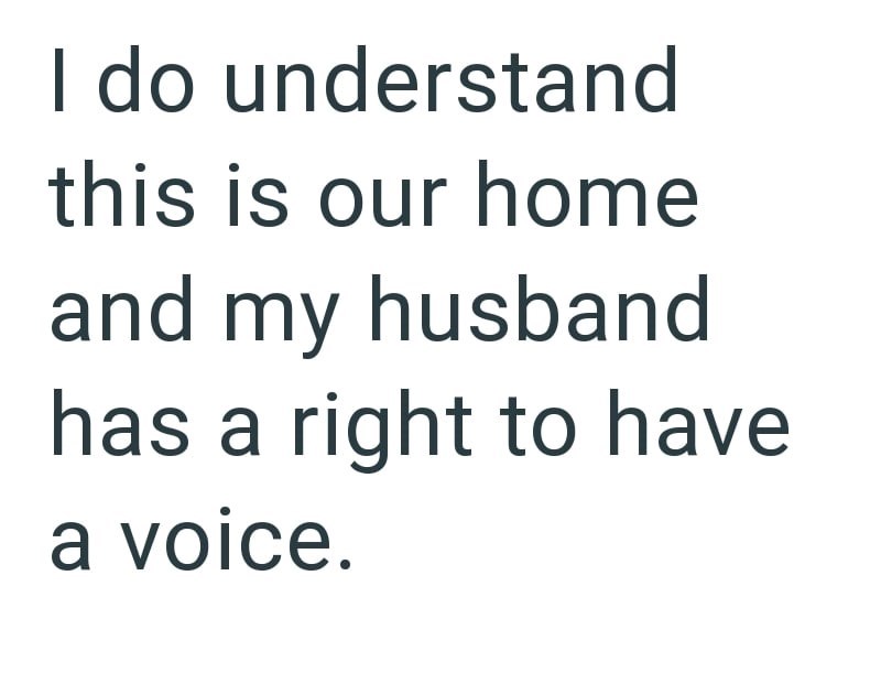 I do understand this is our home and my husband has a right to have a voice.