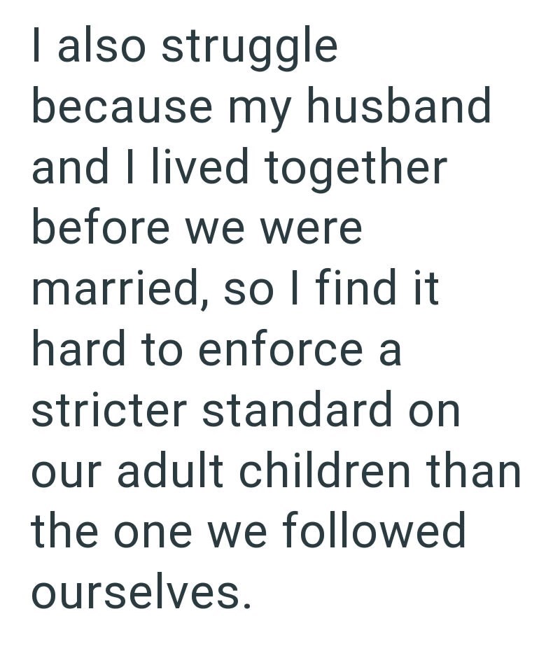 I also struggle because my husband and I lived together before we were married, so I find it hard to enforce a stricter standard on our adult children than the one we followed ourselves.
