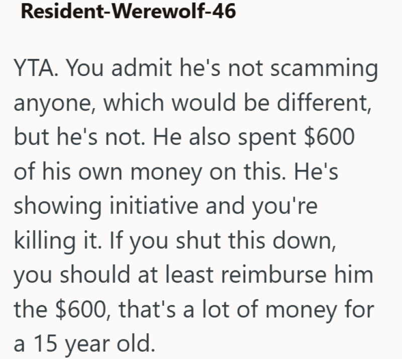 Resident-Werewolf-46 YTA. You admit he's not scamming anyone, which would be different, but he's not. He also spent $600 of his own money on this. He's showing initiative and you're killing it. If you shut this down, you should at least reimburse him the $600, that's a lot of money for a 15 year old.