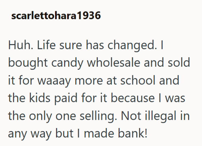 scarlettohara 1936 Huh. Life sure has changed. I bought candy wholesale and sold it for waaay more at school and the kids paid for it because I was the only one selling. Not illegal in any way but I made bank!