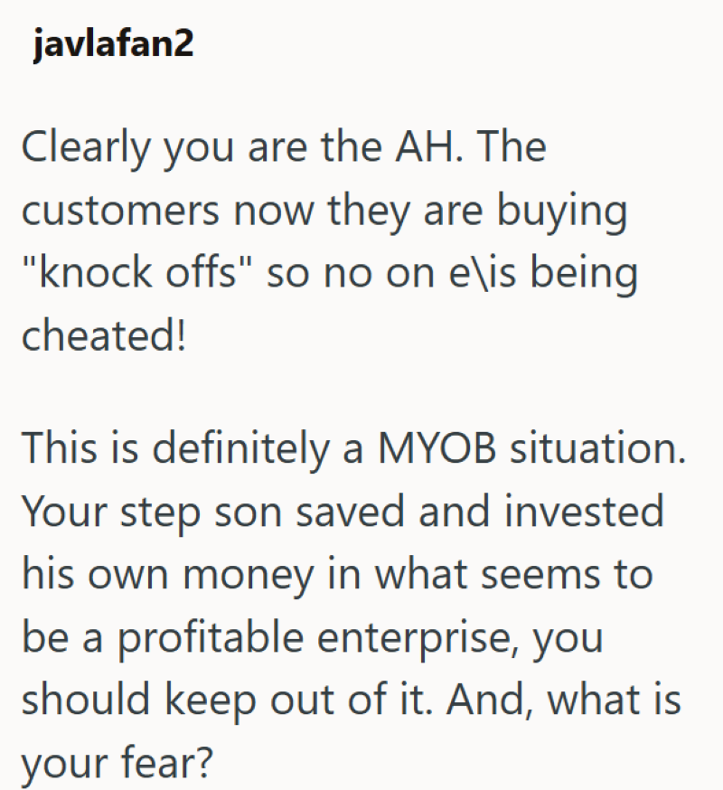 javlafan2 Clearly you are the AH. The customers now they are buying "knock offs" so no on e\is being cheated! This is definitely a MYOB situation. Your step son saved and invested his own money in what seems to be a profitable enterprise, you should keep out of it. And, what is your fear?