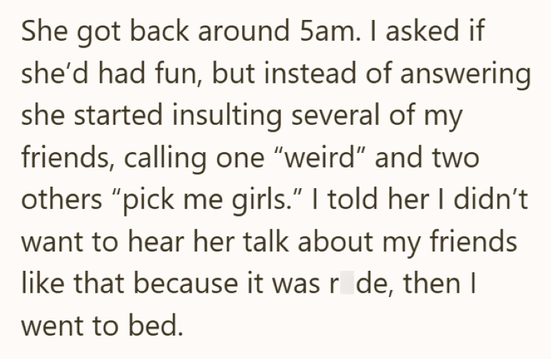 She got back around 5am. I asked if she'd had fun, but instead of answering she started insulting several of my friends, calling one "weird" and two others "pick me girls." I told her I didn't want to hear her talk about my friends like that because it was r de, then I went to bed.