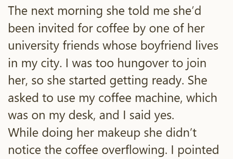 The next morning she told me she'd been invited for coffee by one of her university friends whose boyfriend lives in my city. I was too hungover to join her, so she started getting ready. She asked to use my coffee machine, which was on my desk, and I said yes. While doing her makeup she didn't notice the coffee overflowing. I pointed