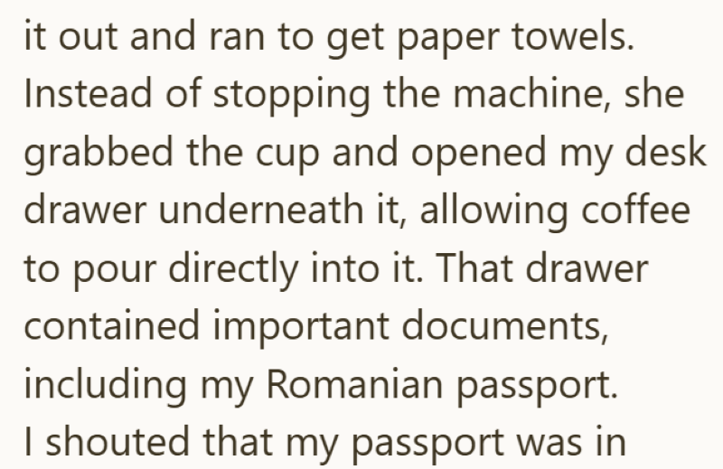 it out and ran to get paper towels. Instead of stopping the machine, she grabbed the cup and opened my desk drawer underneath it, allowing coffee to pour directly into it. That drawer contained important documents, including my Romanian passport. I shouted that my passport was in