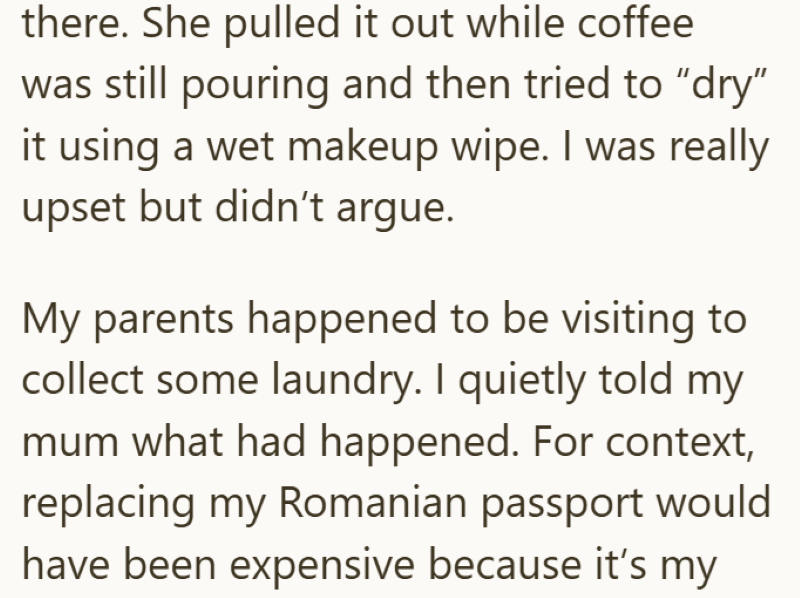 there. She pulled it out while coffee was still pouring and then tried to "dry" it using a wet makeup wipe. I was really upset but didn't argue. My parents happened to be visiting to collect some laundry. I quietly told my mum what had happened. For context, replacing my Romanian passport would have been expensive because it's my