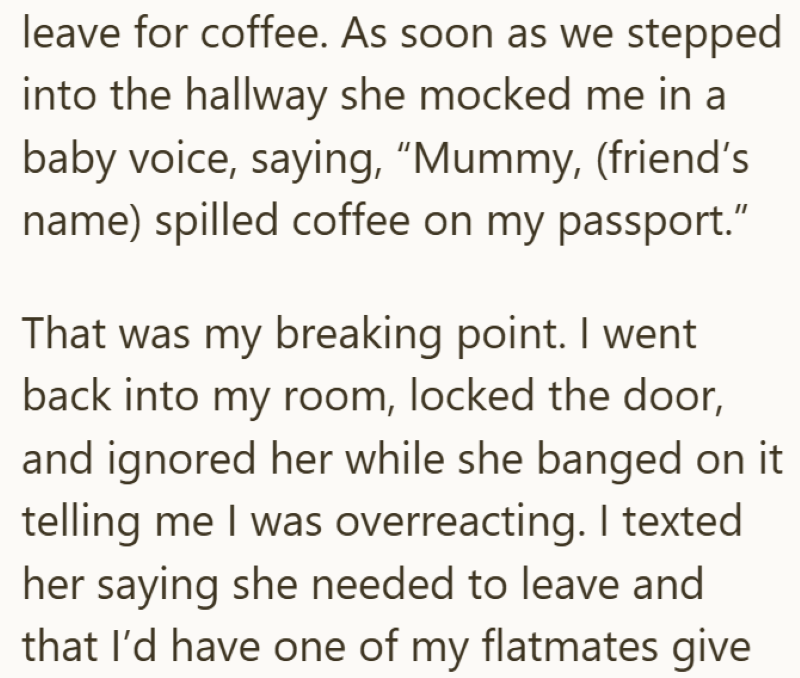 leave for coffee. As soon as we stepped into the hallway she mocked me in a baby voice, saying, "Mummy, (friend's name) spilled coffee on my passport." That was my breaking point. I went back into my room, locked the door, and ignored her while she banged on it telling me I was overreacting. I texted her saying she needed to leave and that I'd have one of my flatmates give