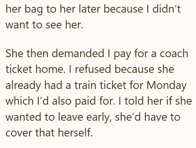 her bag to her later because I didn't want to see her. She then demanded I pay for a coach ticket home. I refused because she already had a train ticket for Monday which I'd also paid for. I told her if she wanted to leave early, she'd have to cover that herself.